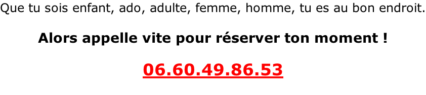 Que tu sois enfant, ado, adulte, femme, homme, tu es au bon endroit.  Alors appelle vite pour réserver ton moment !  06.60.49.86.53